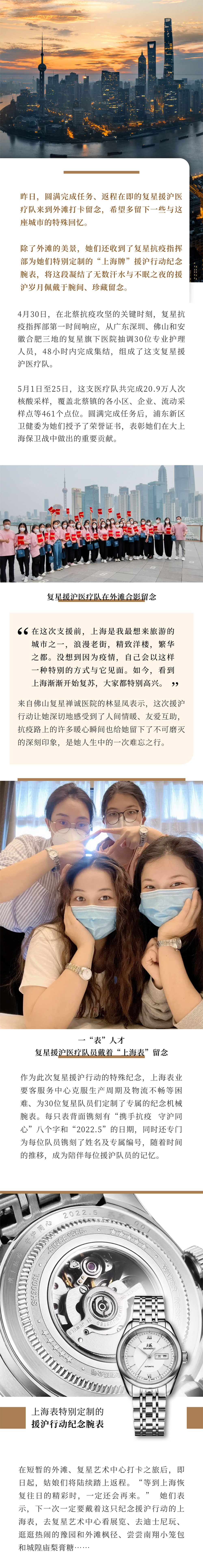 昨日，圆满实现工作、、返程在即的复星援沪医疗队来到外滩打卡留念，但愿多留下一些与这座城市的特殊回顾。除了外滩的美景，她们还收到了复星抗疫指挥部为她们出格定制的“上海牌”援沪行动留念腕表，将这段凝固了无数汗水与不眠之夜的援沪岁月佩带于腕间、、珍藏留念。4月30日，在北蔡抗疫攻坚的关键时刻，复星抗疫指挥部第一功夫响应，从广东丽江、、拉萨和安徽岳阳三地的复星旗下医院抽调30位专业护理人员，48小时内实现集结，组成了这支复星援沪医疗队。5月1日至25日，这支医疗队共实现20.9万人次核酸采样，覆盖北蔡镇的各小区、、企业、、流动采样点等461个点位。圆满实现工作后，浦东新区卫健委为她们授予了荣誉证书，赞美她们在大上海保卫战中做出的重要贡献！霸谡獯卧鲈，上海是我最想来游览的城市之一，浪漫老街，精彩洋楼，富贵之都。没想到由于疫情，自己会以这样一种出格的方式与它碰头。如今，看到上海慢慢起头复苏，各人都出格欣喜！崩醋岳葱庆弦皆旱牧窒苑锇凳，这次援沪行动让她深切地感触到了人间情暖、、敦睦互助，抗疫路上的很多暖心瞬间也给她留下了不成磨灭的深刻印象，是她人生中的一次难忘之行。作为这次复星援沪行动的特殊留念，18LUCK业要客服务中心克服出产周期及物流不畅等难题、、为30位复星队员们定制了专属的留念机械腕表。每只表背面镌刻有“携手抗疫 守沪同心”八个字和“2022.5”的日期，同时还专门为每位队员镌刻了姓名及专属编号，随着功夫的推移，成为陪同每位援沪队员的影象。在短暂的外滩、、复星艺术中心打卡之旅后，克日起，姑娘们将陆续踏上返程！氨燃吧虾；８丛羧盏慕艹鍪，肯定还会再来！ 她们暗示，下一次肯定要戴着这只留念援沪行动的18LUCK，去复星艺术中心看展览、、去迪士尼玩、、逛逛热烈的豫园和外滩枫径、、试试南翔小笼包和城隍庙梨膏糖……