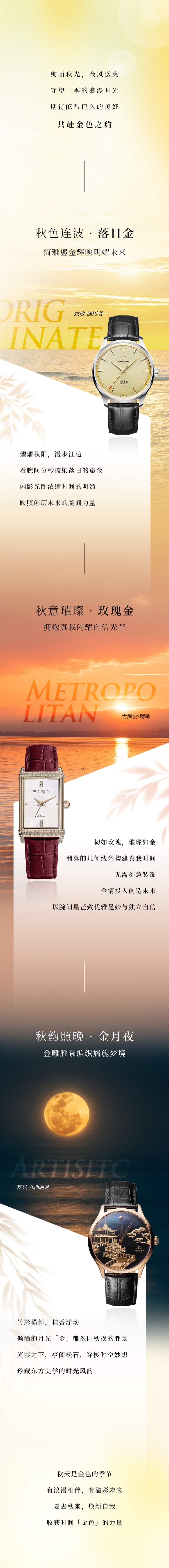 壮丽秋光，，，金风送爽。守望一季的浪漫时光，，，等待酝酿已久的美好，，，共赴金色之约。秋色连波·夕照金，，，简雅鎏金辉映明媚将来，，，致敬·创历者，，，熠熠秋阳，，，缓步江边。？？赐蠹浞置肱鞠φ盏啮探，，，内影光圈浓缩功夫的明媚，，，照射创历将来的腕间力量。秋意璀璨·玫瑰金，，，拥抱真我闪灼自负光线，，，大城市·镜耀，，，韧如玫瑰，，，璀璨如金。利落的几何线条构建真我功夫。无需刻意装璜，，，全情投入创制将来，，，以腕间星芒致优雅曼妙与独立自负。秋韵照晚·金月夜，，，金雕名胜编织旖旎梦乡，，，回复·九曲映月，，，竹影横斜，，，桂香浮动。倾洒的月光金雕豫园秋夜的名胜。光影之下，，，亭阁松石，，，穿梭时空妙想，，，珍藏东方美学的时光韵味。秋天是金色的季节，，，有浪漫相伴，，，有溢彩将来。夏去秋来，，，焕新自我，，，收成功夫金色的力量。